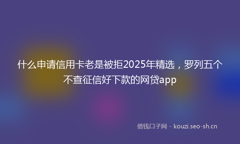 什么申请信用卡老是被拒2025年精选，罗列五个不查征信好下款的网贷app
