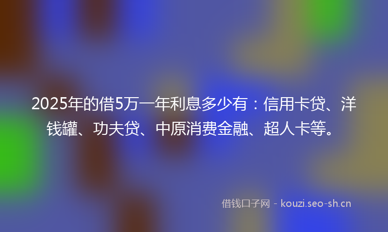 2025年的借5万一年利息多少有：信用卡贷、洋钱罐、功夫贷、中原消费金融、超人卡等。