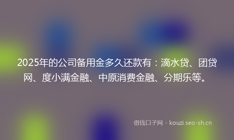 2025年的公司备用金多久还款有：滴水贷、团贷网、度小满金融、中原消费金融、分期乐等。