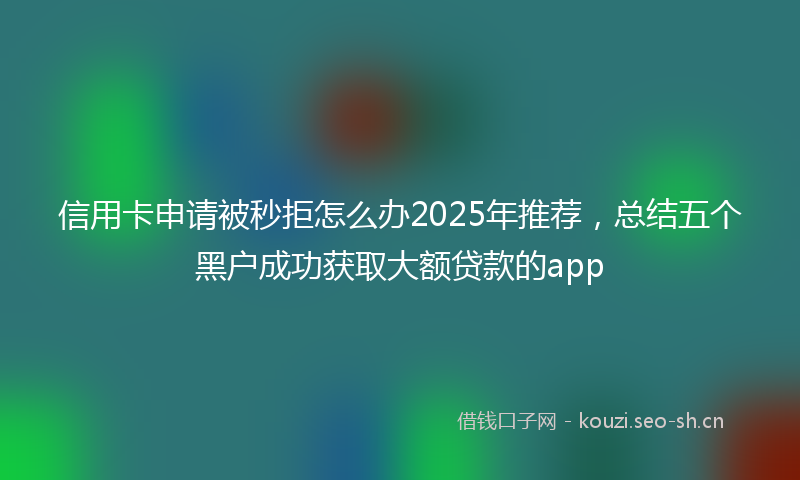 信用卡申请被秒拒怎么办2025年推荐，总结五个黑户成功获取大额贷款的app