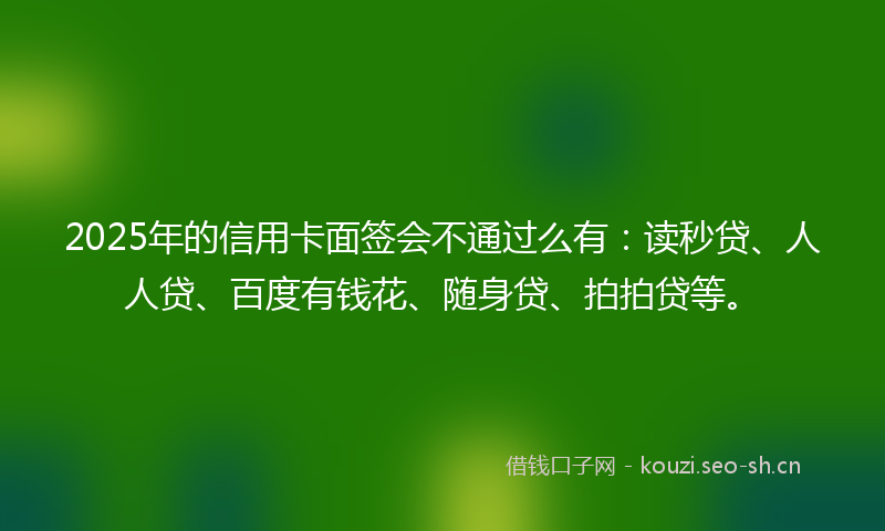 2025年的信用卡面签会不通过么有：读秒贷、人人贷、百度有钱花、随身贷、拍拍贷等。