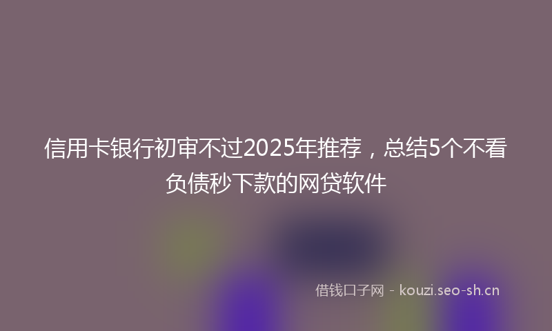 信用卡银行初审不过2025年推荐,总结5个不看负债秒下款的网贷软件