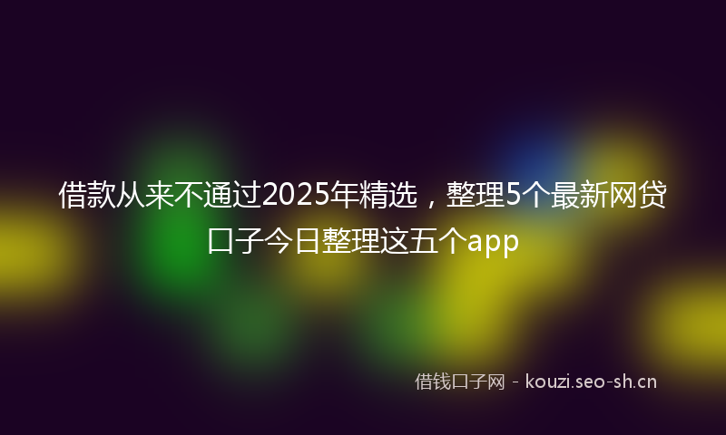 借款从来不通过2025年精选，整理5个最新网贷口子今日整理这五个app
