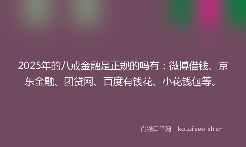 2025年的八戒金融是正规的吗有：微博借钱、京东金融、团贷网、百度有钱花、小花钱包等。