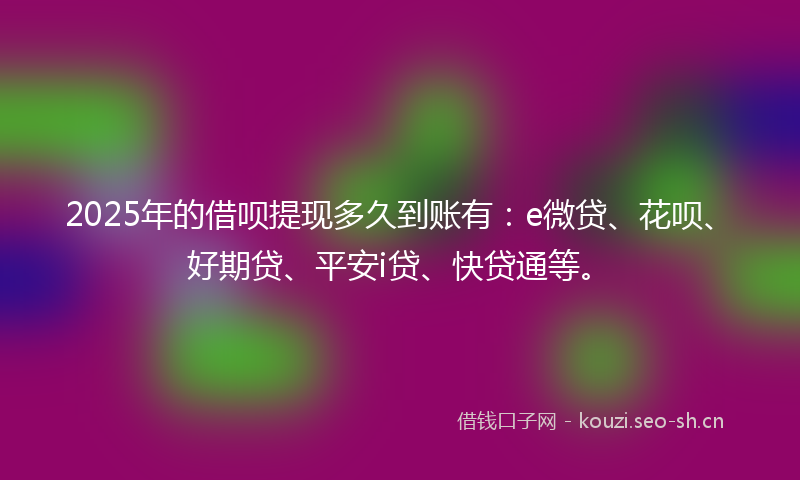 2025年的借呗提现多久到账有：e微贷、花呗、好期贷、平安i贷、快贷通等。