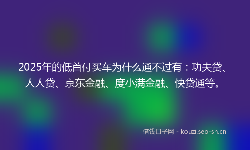 2025年的低首付买车为什么通不过有：功夫贷、人人贷、京东金融、度小满金融、快贷通等。