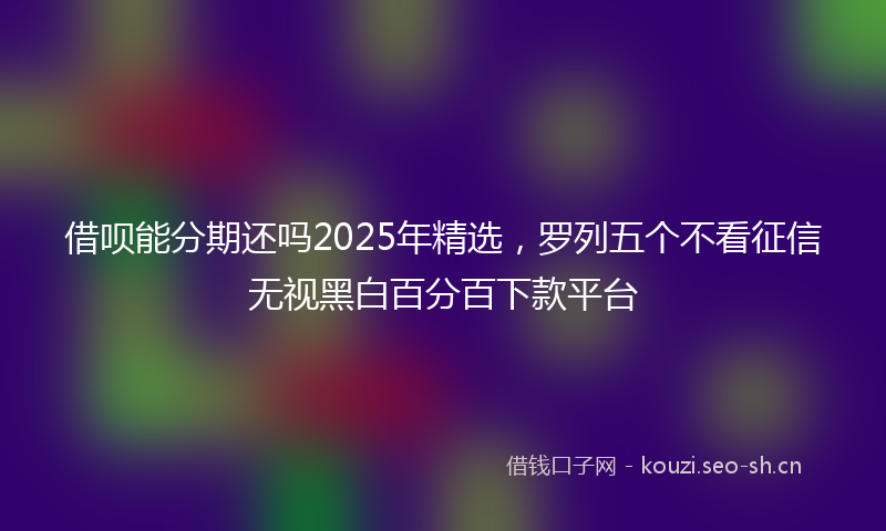 借呗能分期还吗2025年精选，罗列五个不看征信无视黑白百分百下款平台