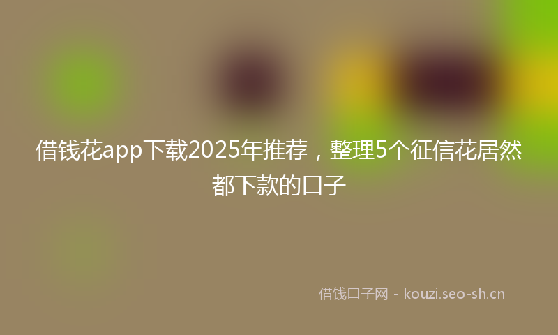 借钱花app下载2025年推荐，整理5个征信花居然都下款的口子