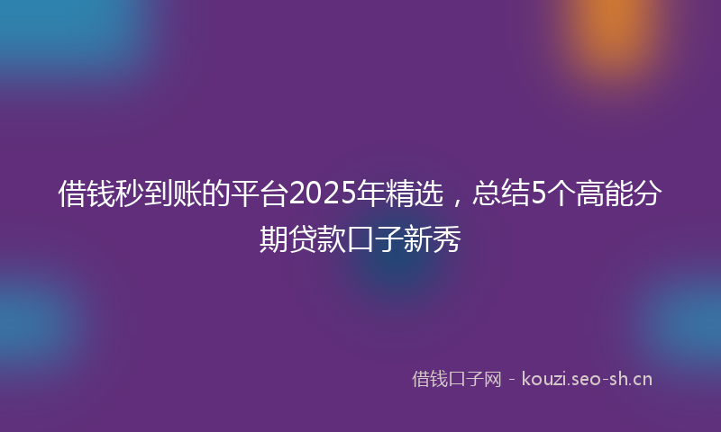 借钱秒到账的平台2025年精选，总结5个高能分期贷款口子新秀