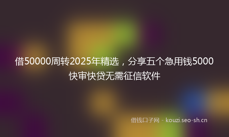 借50000周转2025年精选，分享五个急用钱5000快审快贷无需征信软件