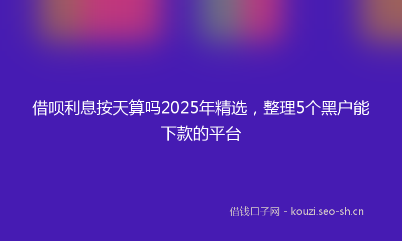 借呗利息按天算吗2025年精选，整理5个黑户能下款的平台