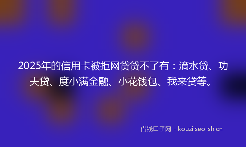 2025年的信用卡被拒网贷贷不了有:滴水贷、功夫贷、度小满金融、小花钱包、我来贷等。