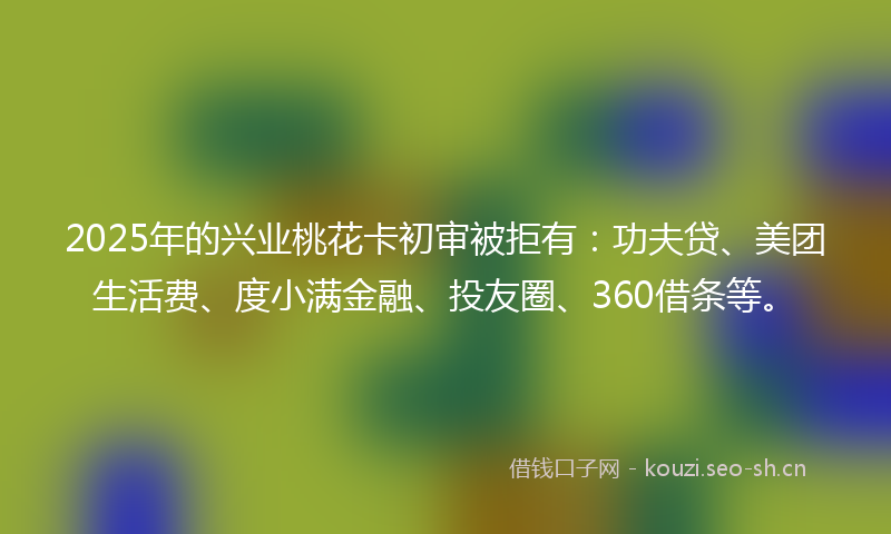 2025年的兴业桃花卡初审被拒有:功夫贷、美团生活费、度小满金融、投友圈、360借条等。