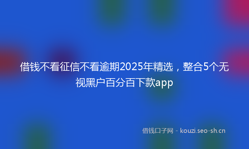借钱不看征信不看逾期2025年精选，整合5个无视黑户百分百下款app