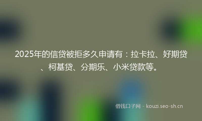 2025年的信贷被拒多久申请有：拉卡拉、好期贷、柯基贷、分期乐、小米贷款等。
