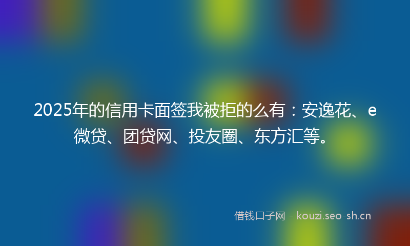2025年的信用卡面签我被拒的么有：安逸花、e微贷、团贷网、投友圈、东方汇等。