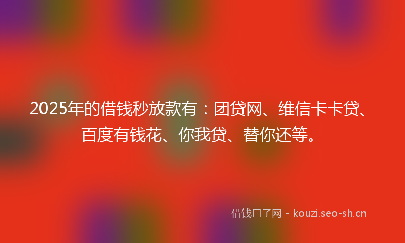 2025年的借钱秒放款有：团贷网、维信卡卡贷、百度有钱花、你我贷、替你还等。