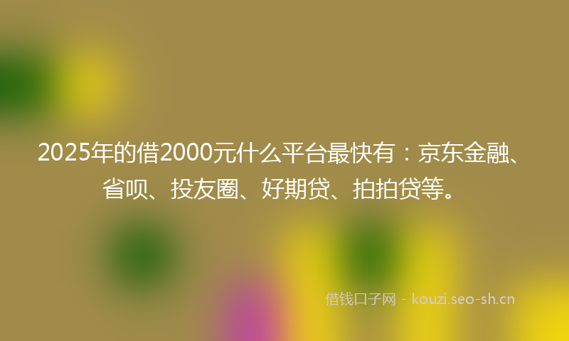 2025年的借2000元什么平台最快有：京东金融、省呗、投友圈、好期贷、拍拍贷等。