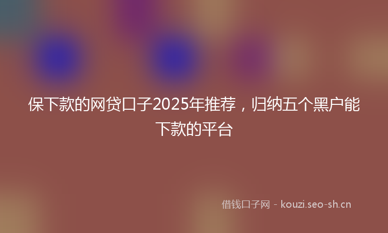 保下款的网贷口子2025年推荐，归纳五个黑户能下款的平台