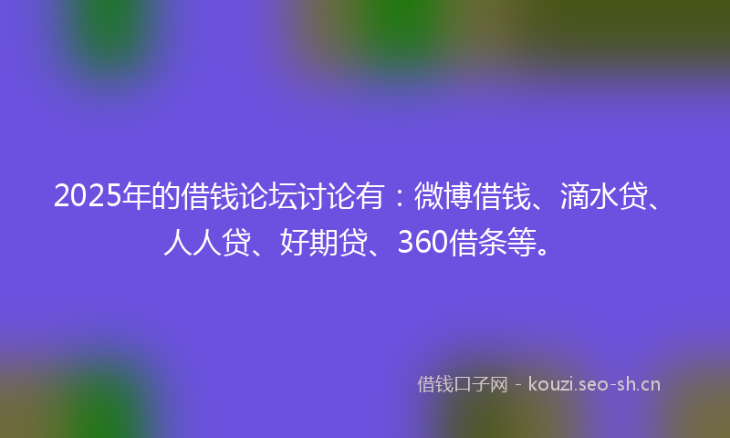 2025年的借钱论坛讨论有：微博借钱、滴水贷、人人贷、好期贷、360借条等。