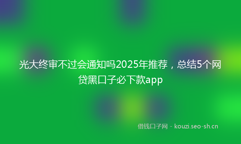 光大终审不过会通知吗2025年推荐，总结5个网贷黑口子必下款app