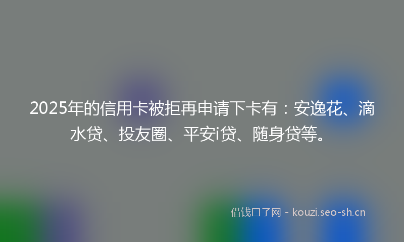 2025年的信用卡被拒再申请下卡有:安逸花、滴水贷、投友圈、平安i贷、随身贷等。