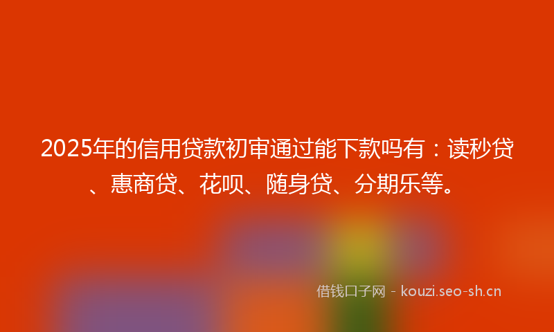 2025年的信用贷款初审通过能下款吗有：读秒贷、惠商贷、花呗、随身贷、分期乐等。