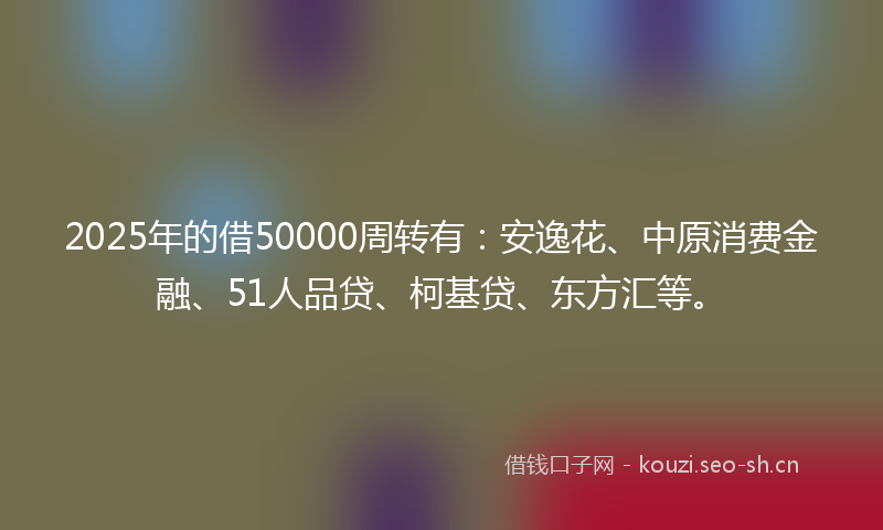 2025年的借50000周转有：安逸花、中原消费金融、51人品贷、柯基贷、东方汇等。