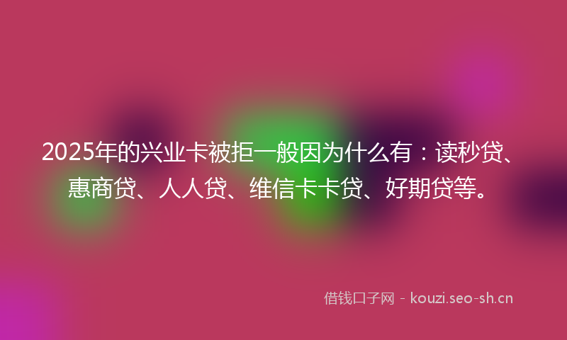 2025年的兴业卡被拒一般因为什么有：读秒贷、惠商贷、人人贷、维信卡卡贷、好期贷等。