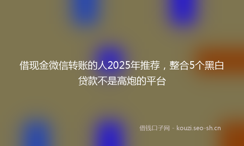 借现金微信转账的人2025年推荐，整合5个黑白贷款不是高炮的平台
