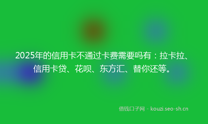 2025年的信用卡不通过卡费需要吗有：拉卡拉、信用卡贷、花呗、东方汇、替你还等。
