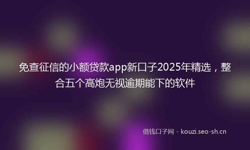 免查征信的小额贷款app新口子2025年精选，整合五个高炮无视逾期能下的软件
