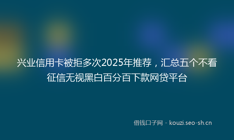 兴业信用卡被拒多次2025年推荐，汇总五个不看征信无视黑白百分百下款网贷平台