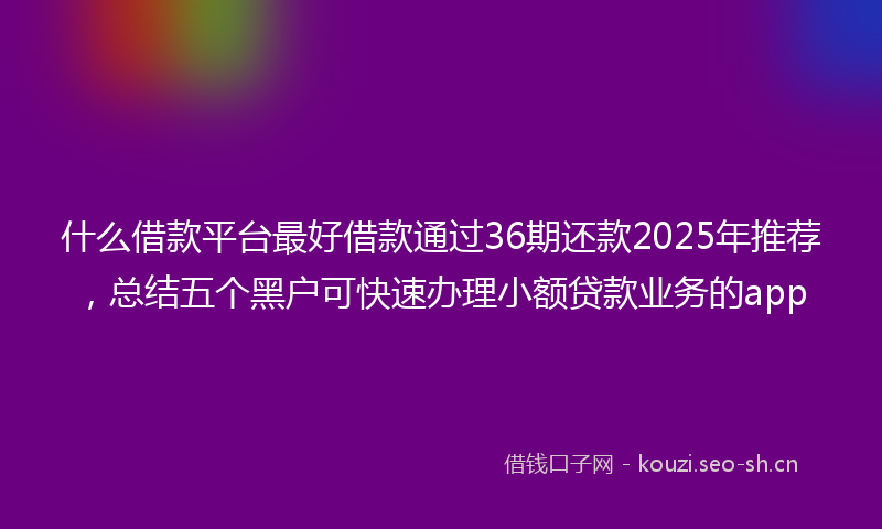 什么借款平台最好借款通过36期还款2025年推荐，总结五个黑户可快速办理小额贷款业务的app