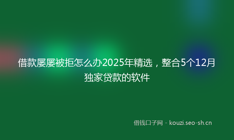 借款屡屡被拒怎么办2025年精选，整合5个12月独家贷款的软件