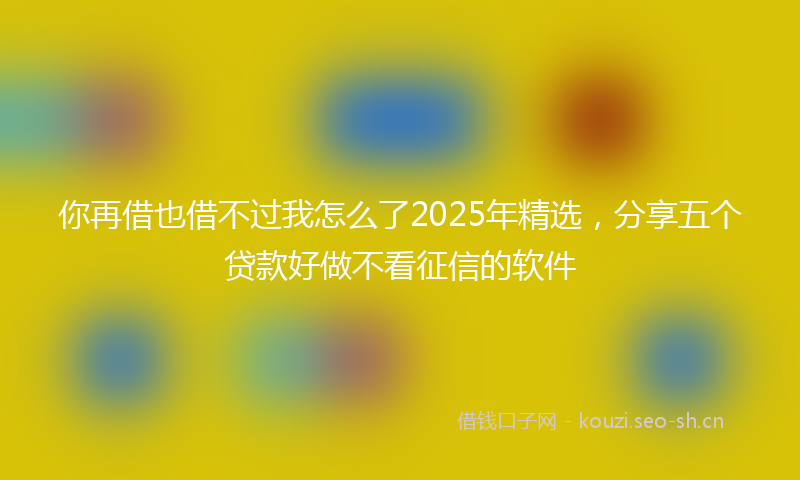 你再借也借不过我怎么了2025年精选，分享五个贷款好做不看征信的软件