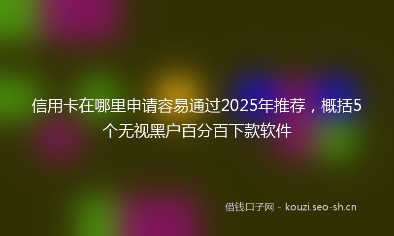 信用卡在哪里申请容易通过2025年推荐，概括5个无视黑户百分百下款软件