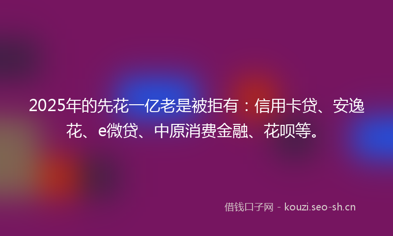 2025年的先花一亿老是被拒有：信用卡贷、安逸花、e微贷、中原消费金融、花呗等。