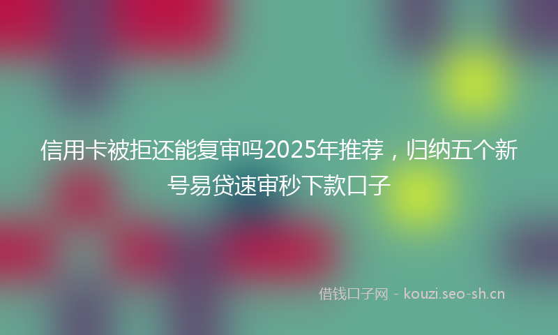 信用卡被拒还能复审吗2025年推荐，归纳五个新号易贷速审秒下款口子