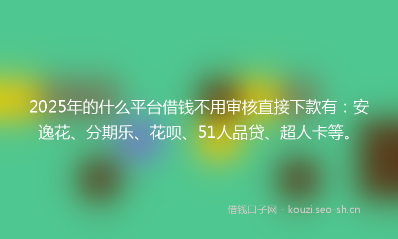 2025年的什么平台借钱不用审核直接下款有：安逸花、分期乐、花呗、51人品贷、超人卡等。