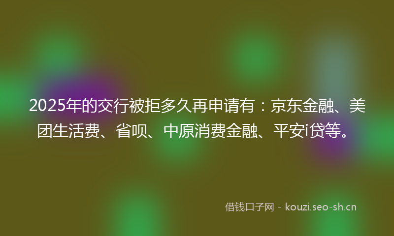 2025年的交行被拒多久再申请有：京东金融、美团生活费、省呗、中原消费金融、平安i贷等。