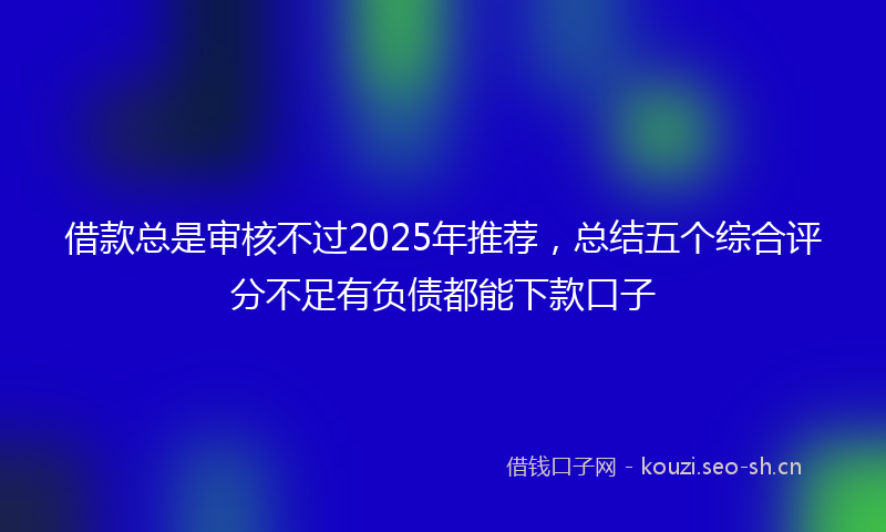 借款总是审核不过2025年推荐，总结五个综合评分不足有负债都能下款口子