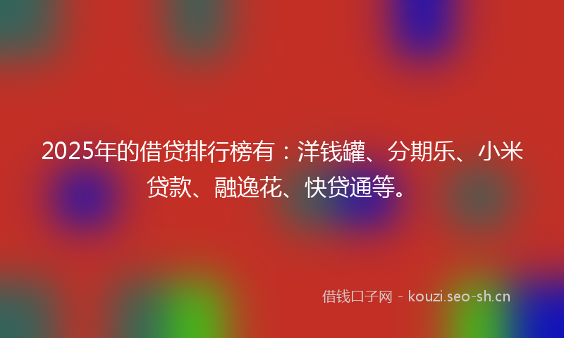 2025年的借贷排行榜有：洋钱罐、分期乐、小米贷款、融逸花、快贷通等。