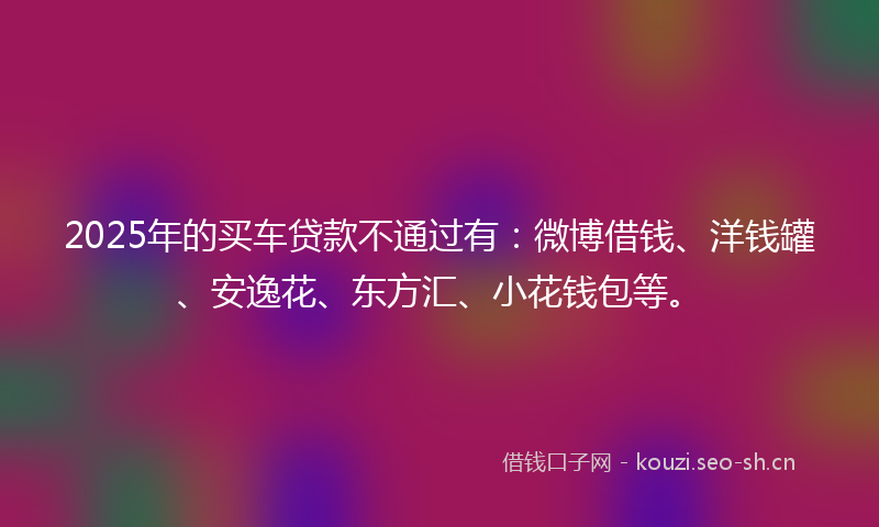 2025年的买车贷款不通过有：微博借钱、洋钱罐、安逸花、东方汇、小花钱包等。
