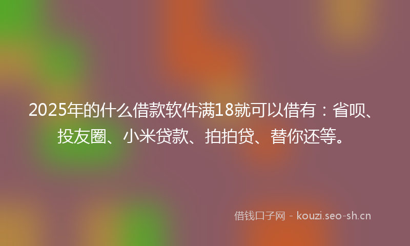 2025年的什么借款软件满18就可以借有：省呗、投友圈、小米贷款、拍拍贷、替你还等。