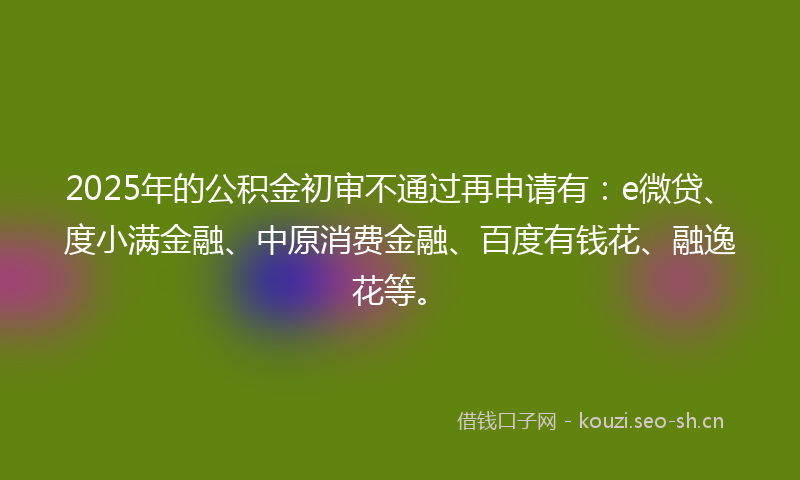 2025年的公积金初审不通过再申请有：e微贷、度小满金融、中原消费金融、百度有钱花、融逸花等。