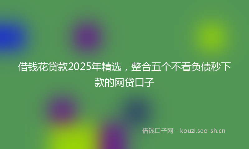 借钱花贷款2025年精选，整合五个不看负债秒下款的网贷口子