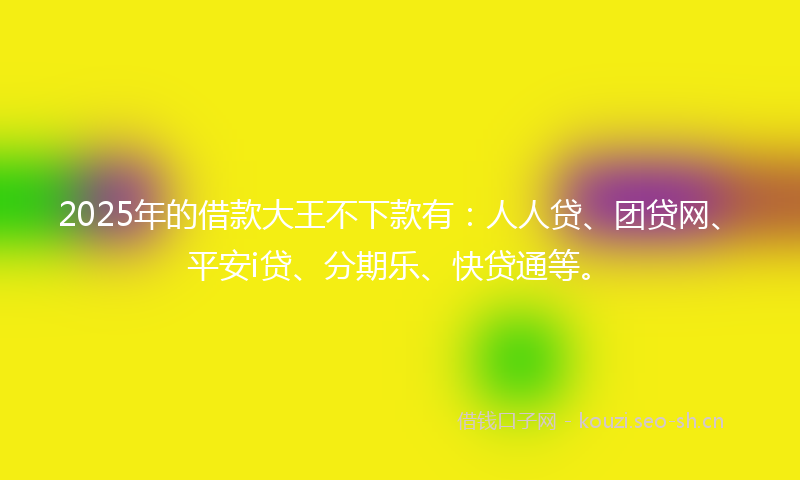 2025年的借款大王不下款有:人人贷、团贷网、平安i贷、分期乐、快贷通等。
