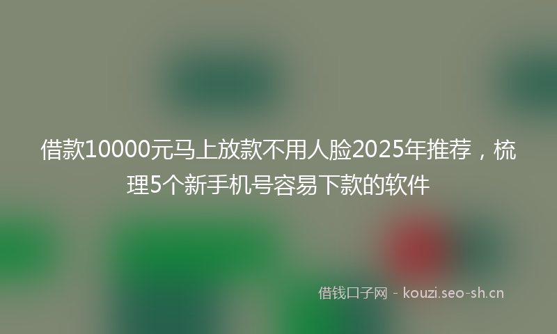 借款10000元马上放款不用人脸2025年推荐，梳理5个新手机号容易下款的软件