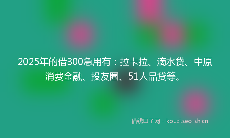 2025年的借300急用有：拉卡拉、滴水贷、中原消费金融、投友圈、51人品贷等。
